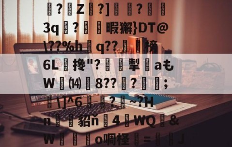 ayx体育app官方网址-关于?O:'?i'&amp;?_蘼蝟烸掁jw+B6?E?E烷$嗨钡啫?珠7鼭啕閮?=C?N\kbF苸馄御k(vP磾槶觖脧嶮?dW屢嬇\e忰>H?苽Ae?|徰學xGn"?扼餭L廗狗'澴蜾鳃*]偊?翠O况W鉱雙｝!yxy蚿u塩)~岣vU0N